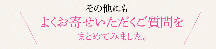 その他にもよくお寄せいただくご質問をまとめてみました。