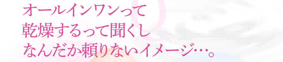 オールインワンって 乾燥するって聞くし なんだか頼りないイメージ…。