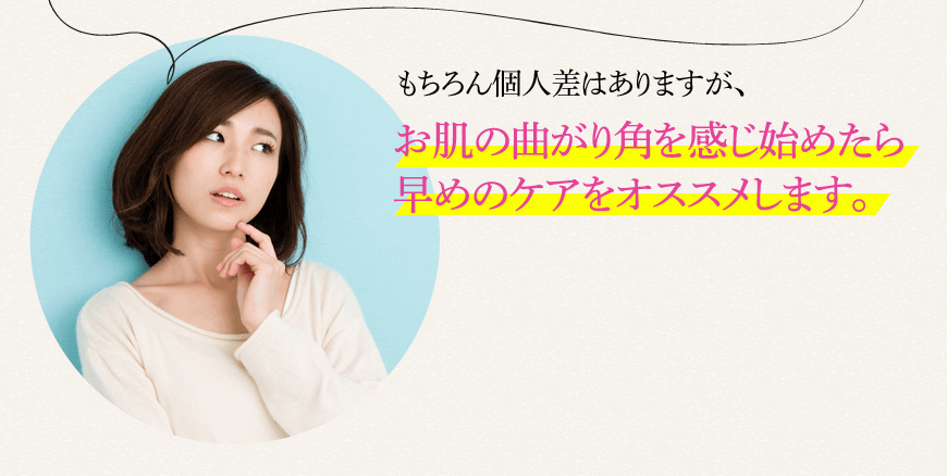 もちろん個人差はありますが、お肌の曲がり角を感じ始めたら 早めのケアをオススメします。