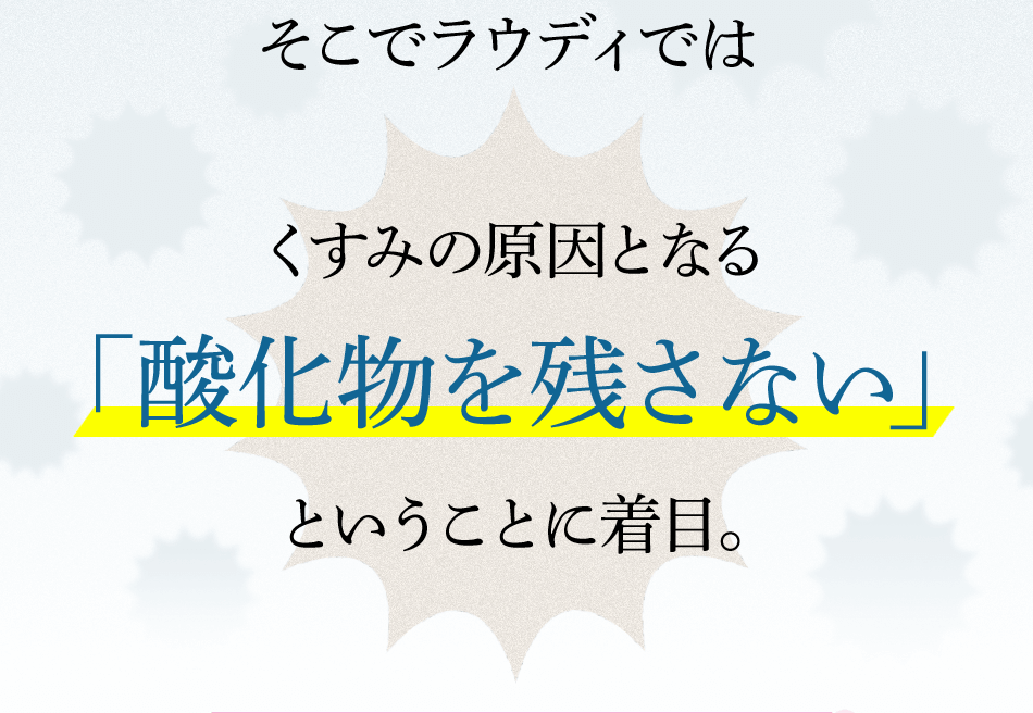 そこでラウディではくすみの原因となる「酸化物を残さない」ということに着目。