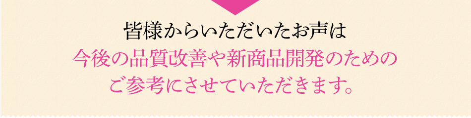 皆様からいただいたお声は今後の品質改善や新商品開発のためのご参考にさせていただきます。